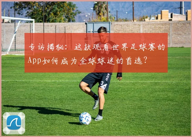 专访揭秘:这款观看世界足球赛的App如何成为全球球迷的首选?