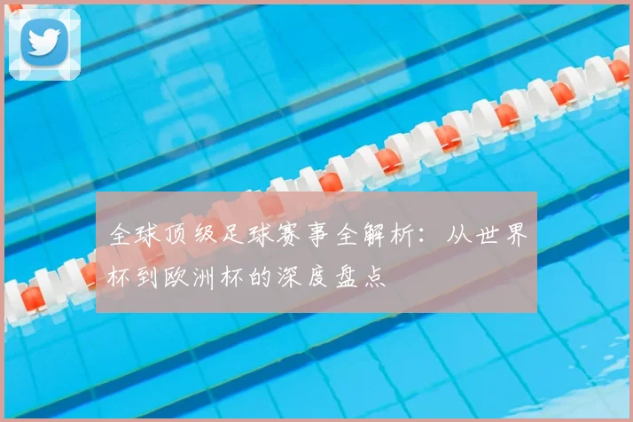 全球顶级足球赛事全解析:从世界杯到欧洲杯的深度盘点