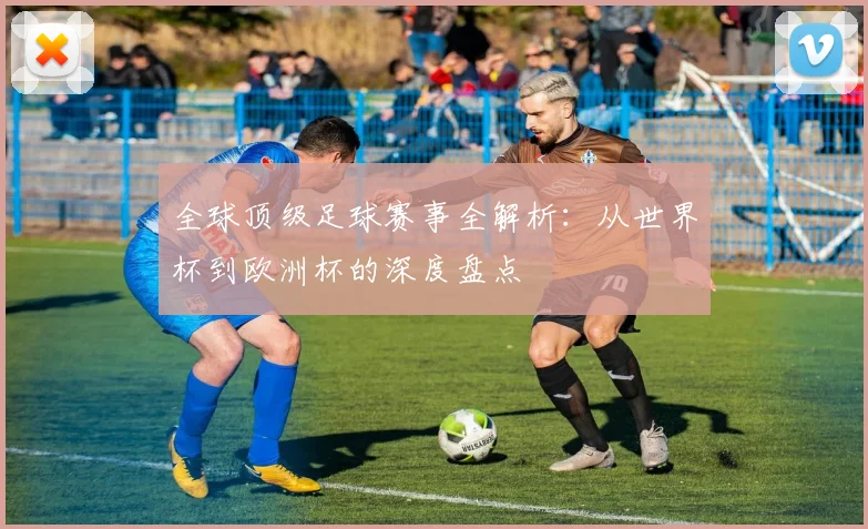 全球顶级足球赛事全解析：从世界杯到欧洲杯的深度盘点